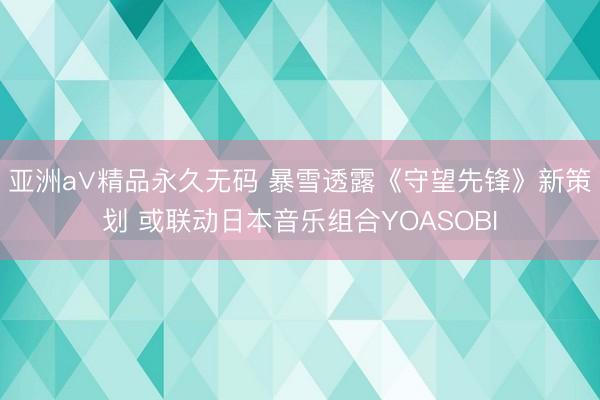 亚洲a∨精品永久无码 暴雪透露《守望先锋》新策划 或联动日本音乐组合YOASOBI