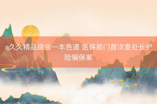 ą久久精品综合一本色道 医保部门首次查处长护险骗保案