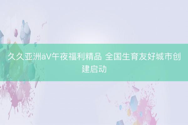 久久亚洲äV午夜福利精品 全国生育友好城市创建启动