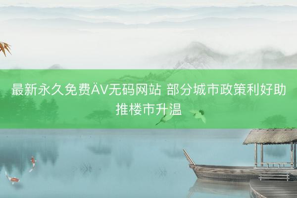 最新永久免费ÄV无码网站 部分城市政策利好助推楼市升温