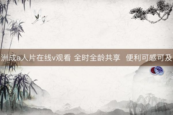 洲成a人片在线v观看 全时全龄共享  便利可感可及