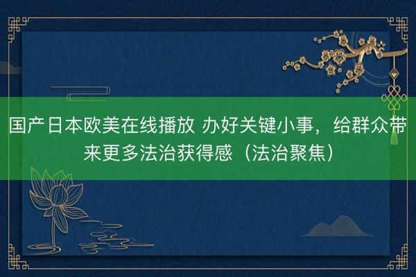 国产日本欧美在线播放 办好关键小事，给群众带来更多法治获得感（法治聚焦）