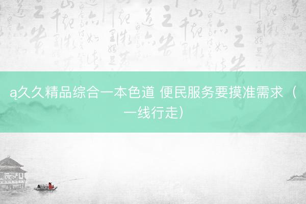 ą久久精品综合一本色道 便民服务要摸准需求（一线行走）