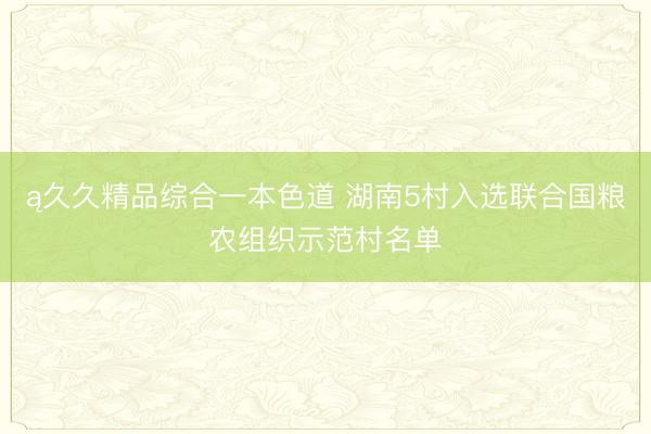 ą久久精品综合一本色道 湖南5村入选联合国粮农组织示范村名单