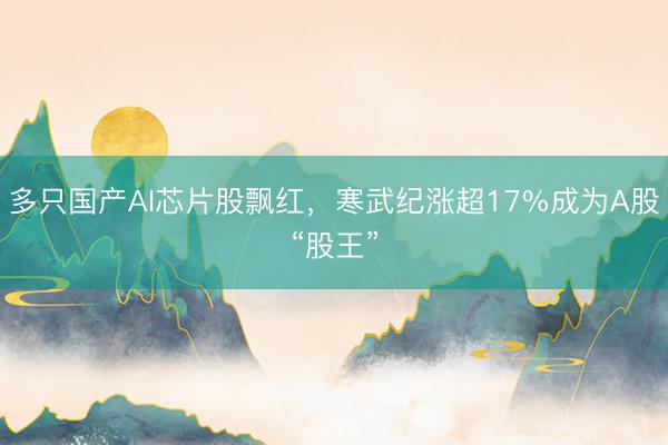多只国产AI芯片股飘红，寒武纪涨超17%成为A股“股王”