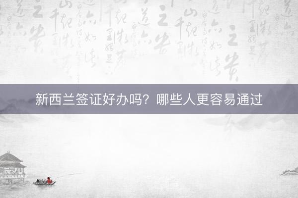 新西兰签证好办吗?哪些人更容易通过