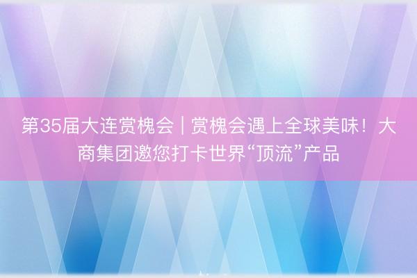 第35届大连赏槐会 | 赏槐会遇上全球美味！大商集团邀您打卡世界“顶流”产品