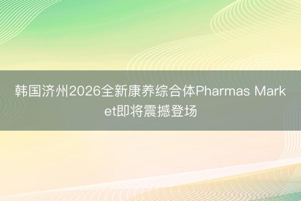 韩国济州2026全新康养综合体Pharmas Market即将震撼登场