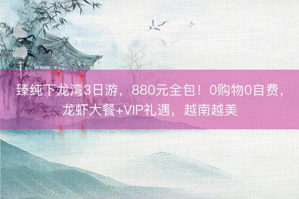臻纯下龙湾3日游，880元全包！0购物0自费，龙虾大餐+VIP礼遇，越南越美