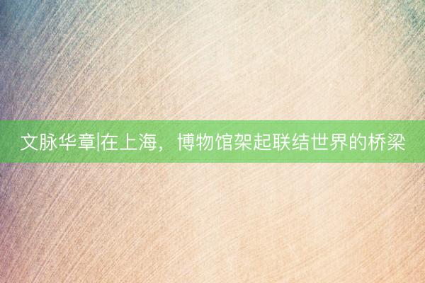 文脉华章|在上海，博物馆架起联结世界的桥梁