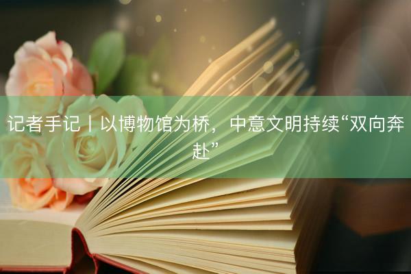 记者手记丨以博物馆为桥，中意文明持续“双向奔赴”