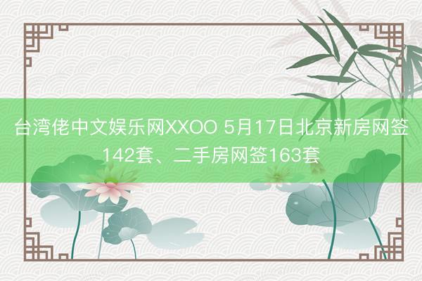 台湾佬中文娱乐网XXOO 5月17日北京新房网签142套、二手房网签163套