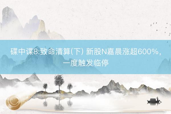 碟中谍8:致命清算(下) 新股N嘉晨涨超600%，一度触发临停