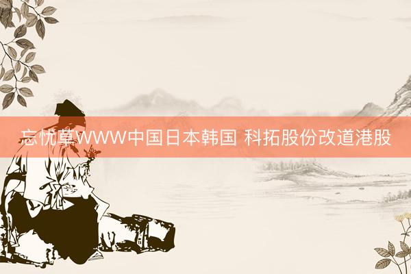 忘忧草WWW中国日本韩国 科拓股份改道港股