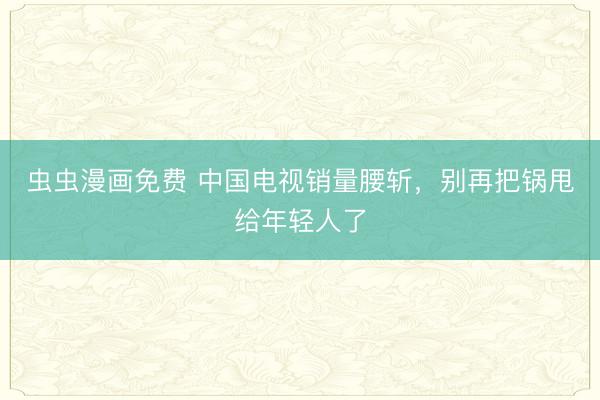 虫虫漫画免费 中国电视销量腰斩，别再把锅甩给年轻人了