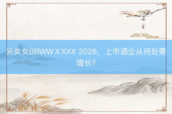 另类女BBWWⅩXXX 2026，上市酒企从何处要增长？