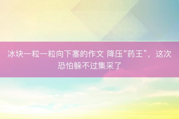 冰块一粒一粒向下塞的作文 降压“药王”，这次恐怕躲不过集采了