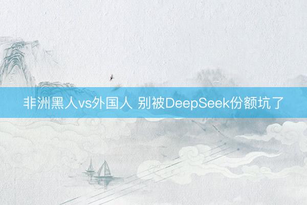 非洲黑人vs外国人 别被DeepSeek份额坑了