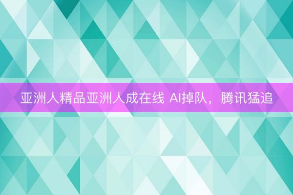亚洲人精品亚洲人成在线 AI掉队，腾讯猛追