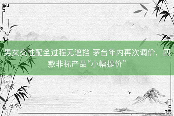 男女交性配全过程无遮挡 茅台年内再次调价，四款非标产品“小幅提价”
