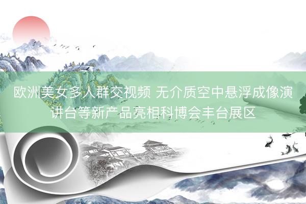 欧洲美女多人群交视频 无介质空中悬浮成像演讲台等新产品亮相科博会丰台展区