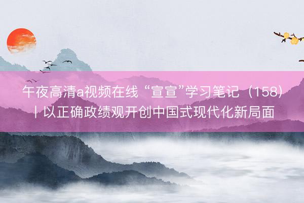 午夜高清a视频在线 “宣宣”学习笔记（158）丨以正确政绩观开创中国式现代化新局面