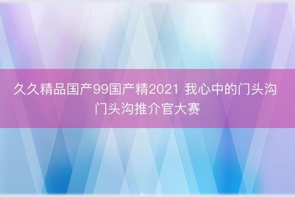 久久精品国产99国产精2021 我心中的门头沟 门头沟推介官大赛