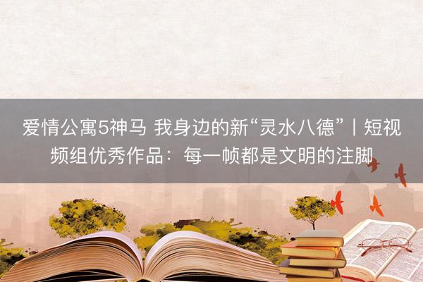 爱情公寓5神马 我身边的新“灵水八德”丨短视频组优秀作品:每一帧都是文明的注脚