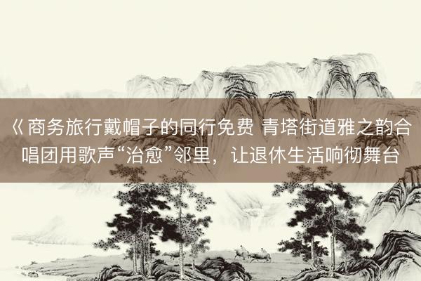 巜商务旅行戴帽子的同行免费 青塔街道雅之韵合唱团用歌声“治愈”邻里，让退休生活响彻舞台