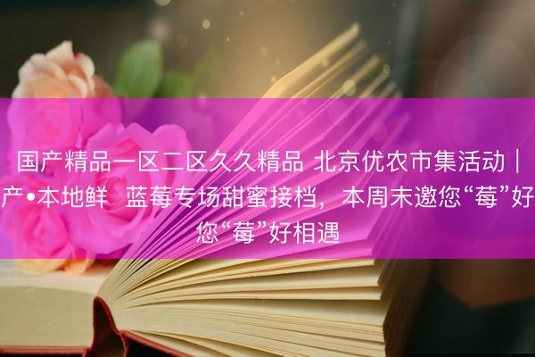 国产精品一区二区久久精品 北京优农市集活动｜京郊产•本地鲜  蓝莓专场甜蜜接档，本周末邀您“莓”好相遇