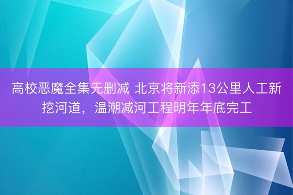 高校恶魔全集无删减 北京将新添13公里人工新挖河道，温潮减河工程明年年底完工