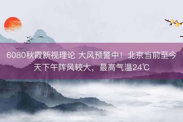 6080秋霞新视理论 大风预警中！北京当前至今天下午阵风较大，最高气温24℃