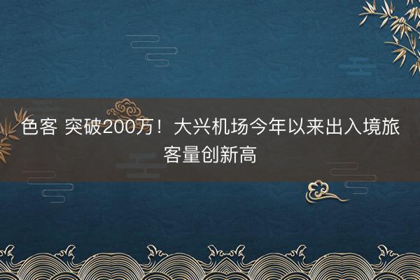 色客 突破200万！大兴机场今年以来出入境旅客量创新高