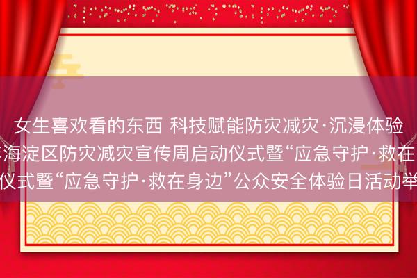 女生喜欢看的东西 科技赋能防灾减灾·沉浸体验应急守护——2026年海淀区防灾减灾宣传周启动仪式暨“应急守护·救在身边”公众安全体验日活动举行