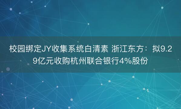 校园绑定JY收集系统白清素 浙江东方：拟9.29亿元收购杭州联合银行4%股份