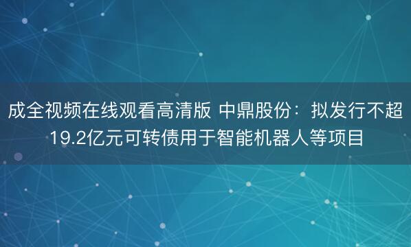 成全视频在线观看高清版 中鼎股份：拟发行不超19.2亿元可转债用于智能机器人等项目