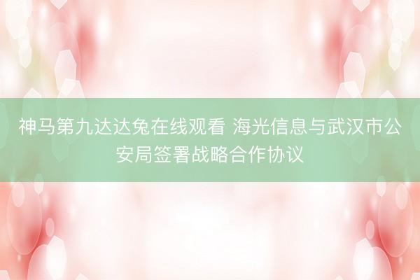 神马第九达达兔在线观看 海光信息与武汉市公安局签署战略合作协议
