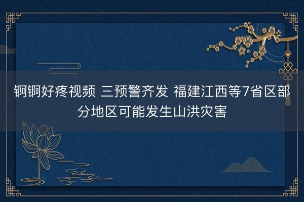 锕锕好疼视频 三预警齐发 福建江西等7省区部分地区可能发生山洪灾害