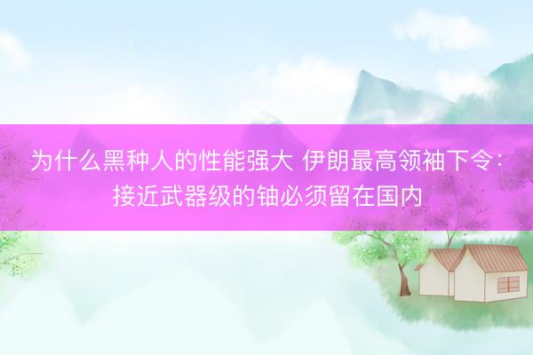 为什么黑种人的性能强大 伊朗最高领袖下令：接近武器级的铀必须留在国内