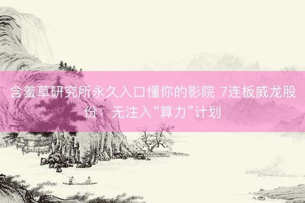 含羞草研究所永久入口懂你的影院 7连板威龙股份：无注入“算力”计划