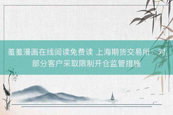 羞羞漫画在线阅读免费读 上海期货交易所：对部分客户采取限制开仓监管措施
