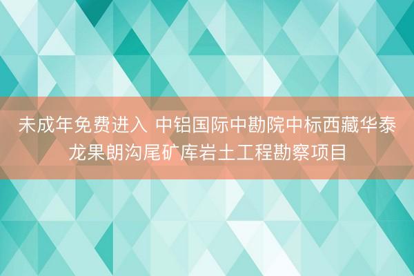 未成年免费进入 中铝国际中勘院中标西藏华泰龙果朗沟尾矿库岩土工程勘察项目
