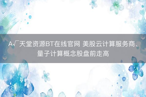 А√天堂资源BT在线官网 美股云计算服务商、量子计算概念股盘前走高