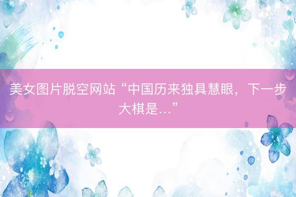 美女图片脱空网站 “中国历来独具慧眼，下一步大棋是…”