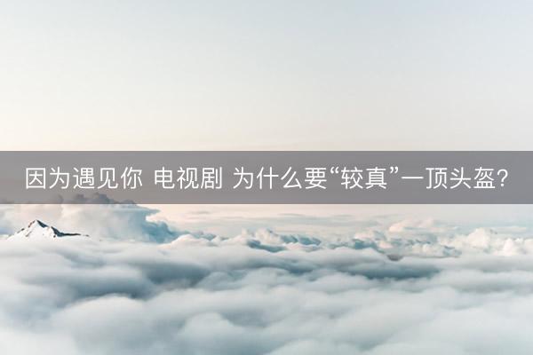 因为遇见你 电视剧 为什么要“较真”一顶头盔？