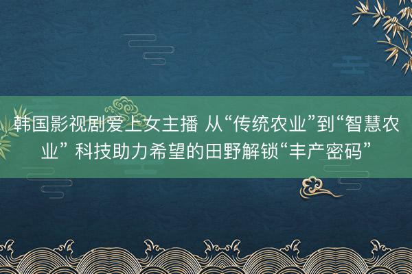 韩国影视剧爱上女主播 从“传统农业”到“智慧农业” 科技助力希望的田野解锁“丰产密码”
