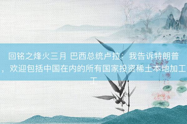 回铭之烽火三月 巴西总统卢拉:我告诉特朗普,欢迎包括中国在内的所有国家投资稀土本地加工