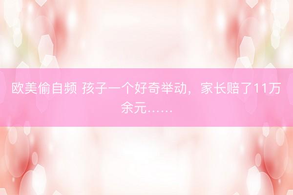 欧美偷自频 孩子一个好奇举动，家长赔了11万余元……