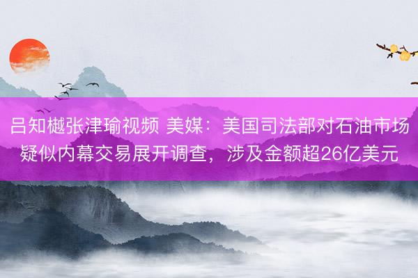 吕知樾张津瑜视频 美媒：美国司法部对石油市场疑似内幕交易展开调查，涉及金额超26亿美元