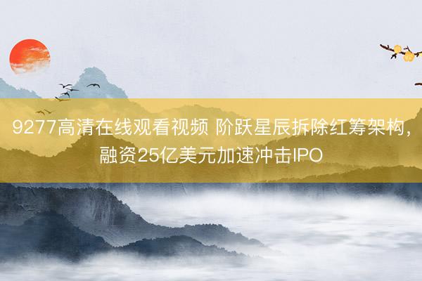 9277高清在线观看视频 阶跃星辰拆除红筹架构，融资25亿美元加速冲击IPO